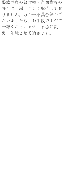 掲載写真の著作権・肖像権等の許可は、原則として取得しておりません。万が一不具合等がございましたら、お手数ですがご一報くださいませ。早急に変更、削除させて頂きま